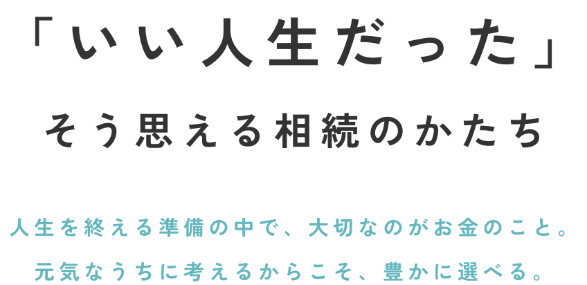 「いい人生だった」そう思える相続のかたち人生を終える準備の中で、大切なのがお金のこと。元気なうちに考えるからこそ、豊かに選べる。