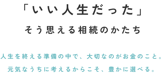 「いい人生だった」そう思える相続のかたち人生を終える準備の中で、大切なのがお金のこと。元気なうちに考えるからこそ、豊かに選べる。